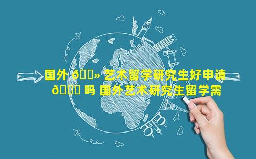 国外 🌻 艺术留学研究生好申请 🐅 吗 国外艺术研究生留学需要什么条件